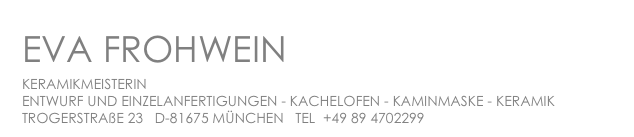 EVA FROHWEIN
KERAMIKMEISTERIN
ENTWURF UND EINZELANFERTIGUNGEN - KACHELOFEN - KAMINMASKE - KERAMIK
TROGERSTRAßE 23 D-81675 MÜNCHEN TEL +49 89 4702299 ef@frohwein-keramik.de